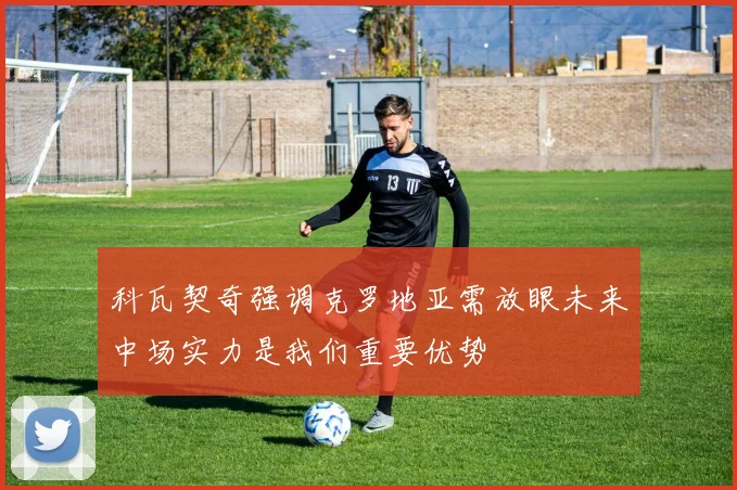 科瓦契奇强调克罗地亚需放眼未来中场实力是我们重要优势
