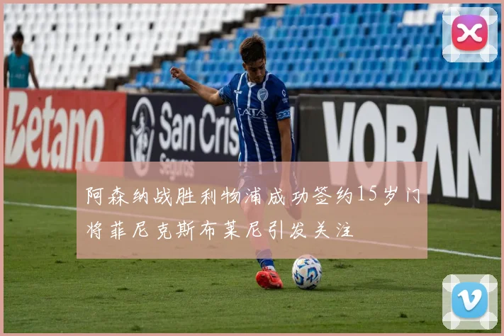 阿森纳战胜利物浦成功签约15岁门将菲尼克斯布莱尼引发关注